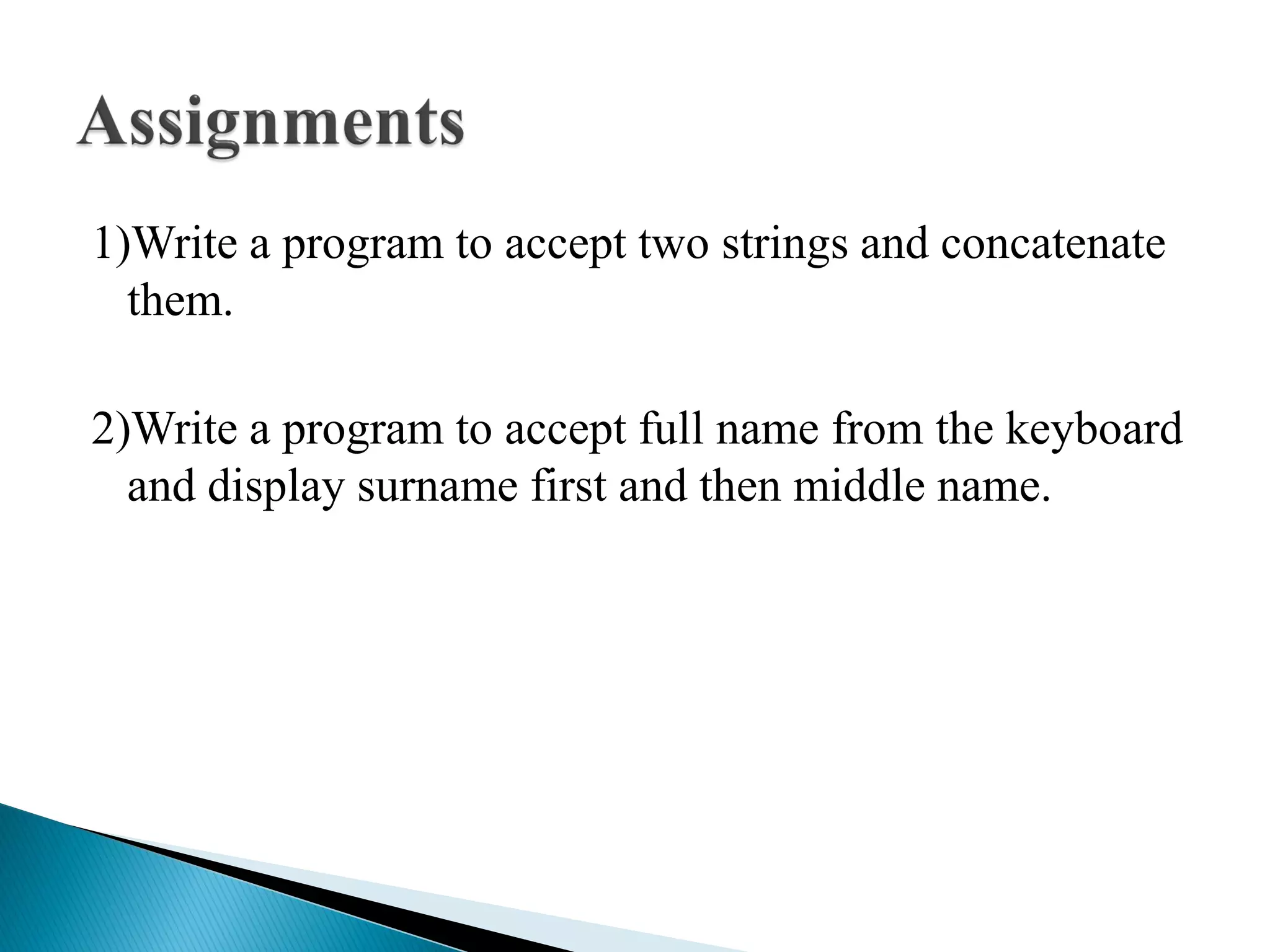 1)Write a program to accept two strings and concatenate
them.
2)Write a program to accept full name from the keyboard
and display surname first and then middle name.
 