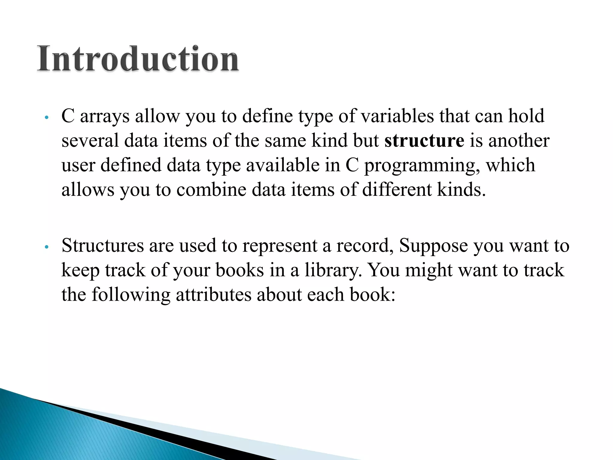 • C arrays allow you to define type of variables that can hold
several data items of the same kind but structure is another
user defined data type available in C programming, which
allows you to combine data items of different kinds.
• Structures are used to represent a record, Suppose you want to
keep track of your books in a library. You might want to track
the following attributes about each book:
 