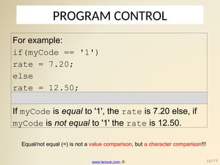 PROGRAM CONTROL
For example:
if(myCode == '1')
rate = 7.20;
else
rate = 12.50;
If myCode is equal to '1', the rate is 7.20 else, if
myCode is not equal to '1' the rate is 12.50.
www.tenouk.com, © 10/77
Equal/not equal (=) is not a value comparison, but a character comparison!!!
 