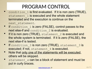 PROGRAM CONTROL
 condition_1 is first evaluated. If it is non zero (TRUE),
statement_1 is executed and the whole statement
terminated and the execution is continue on the
next_statement.
 If condition_1 is zero (FALSE), control passes to the
next else-if and condition_2 is evaluated.
 If it is non zero (TRUE), statement_2 is executed and
the whole system is terminated. If it is zero (FALSE), the
next else-if is tested.
 If condition_3 is non zero (TRUE), statement_3 is
executed; if not, statement_4 is executed.
 Note that only one of the statements will be executed,
others will be skipped.
 statement_x can be a block of statement and must be
put in curly braces.
www.tenouk.com, © 15/77
 