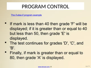 PROGRAM CONTROL
The if-else-if program example
 If mark is less than 40 then grade 'F' will be
displayed; if it is greater than or equal to 40
but less than 50, then grade 'E' is
displayed.
 The test continues for grades 'D', 'C', and
'B'.
 Finally, if mark is greater than or equal to
80, then grade 'A' is displayed.
www.tenouk.com, © 16/77
 