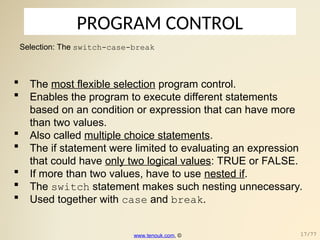 PROGRAM CONTROL
Selection: The switch-case-break
 The most flexible selection program control.
 Enables the program to execute different statements
based on an condition or expression that can have more
than two values.
 Also called multiple choice statements.
 The if statement were limited to evaluating an expression
that could have only two logical values: TRUE or FALSE.
 If more than two values, have to use nested if.
 The switch statement makes such nesting unnecessary.
 Used together with case and break.
www.tenouk.com, © 17/77
 