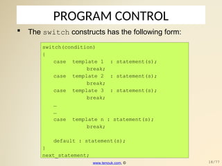 PROGRAM CONTROL
 The switch constructs has the following form:
switch(condition)
{
case template_1 : statement(s);
break;
case template_2 : statement(s);
break;
case template_3 : statement(s);
break;
…
…
case template_n : statement(s);
break;
default : statement(s);
}
next_statement;
www.tenouk.com, © 18/77
 