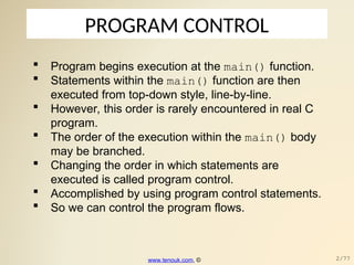 PROGRAM CONTROL
 Program begins execution at the main() function.
 Statements within the main() function are then
executed from top-down style, line-by-line.
 However, this order is rarely encountered in real C
program.
 The order of the execution within the main() body
may be branched.
 Changing the order in which statements are
executed is called program control.
 Accomplished by using program control statements.
 So we can control the program flows.
www.tenouk.com, © 2/77
 