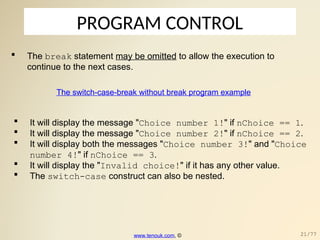 PROGRAM CONTROL
 The break statement may be omitted to allow the execution to
continue to the next cases.
The switch-case-break without break program example
 It will display the message "Choice number 1!" if nChoice == 1.
 It will display the message "Choice number 2!" if nChoice == 2.
 It will display both the messages "Choice number 3!" and "Choice
number 4!" if nChoice == 3.
 It will display the "Invalid choice!" if it has any other value.
 The switch-case construct can also be nested.
www.tenouk.com, © 21/77
 