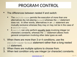 PROGRAM CONTROL
 The differences between nested if and switch:
• The switch-case permits the execution of more than one
alternatives (by not placing break) whereas the if statement
does not. In other words, alternatives in an if statement are
mutually exclusive whereas they may or may not be in the case of
a switch-case.
• A switch can only perform equality tests involving integer (or
character) constants, whereas the if statement allows more
general comparison involving other data types as well.
1. When there are more than 3 or 4 conditions, use the
switch-case-break statement rather than a long nested
if statement.
2. When there are multiple options to choose from.
3. When test condition only use integer (or character) constants.
www.tenouk.com, © 22/77
 