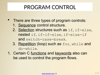 PROGRAM CONTROL
 There are three types of program controls:
1. Sequence control structure.
2. Selection structures such as if, if-else,
nested if, if-if-else, if-else-if
and switch-case-break.
3. Repetition (loop) such as for, while and
do-while.
1. Certain C functions and keywords also can
be used to control the program flows.
www.tenouk.com, © 3/77
 
