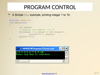 PROGRAM CONTROL
 A Simple for example, printing integer 1 to 10.
#include <stdio.h>
void main(void)
{
int nCount;
// display the numbers 1 to 10
for(nCount = 1; nCount <= 10; nCount++)
printf("%d ", nCount);
printf("n");
}
www.tenouk.com, © 30/77
 