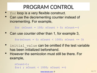 PROGRAM CONTROL
 for loop is a very flexible construct.
 Can use the decrementing counter instead of
incrementing. For example,
for (nCount = 100; nCount > 0; nCount--)
 Can use counter other than 1, for example 3,
for(nCount = 0; nCount < 1000; nCount += 3)
 initial_value can be omitted if the test variable
has been initialized beforehand.
 However the semicolon must still be there. For
example,
nCount=1;
for( ; nCount < 1000; nCount ++)
www.tenouk.com, © 32/77
 