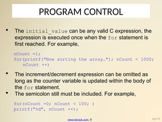 PROGRAM CONTROL
 The initial_value can be any valid C expression, the
expression is executed once when the for statement is
first reached. For example,
nCount =1;
for(printf("Now sorting the array…"); nCount < 1000;
nCount ++)
 The increment/decrement expression can be omitted as
long as the counter variable is updated within the body of
the for statement.
 The semicolon still must be included. For example,
for(nCount =0; nCount < 100; )
printf("%d", nCount ++);
www.tenouk.com, © 33/77
 