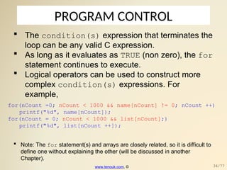 PROGRAM CONTROL
 The condition(s) expression that terminates the
loop can be any valid C expression.
 As long as it evaluates as TRUE (non zero), the for
statement continues to execute.
 Logical operators can be used to construct more
complex condition(s) expressions. For
example,
for(nCount =0; nCount < 1000 && name[nCount] != 0; nCount ++)
printf("%d", name[nCount]);
for(nCount = 0; nCount < 1000 && list[nCount];)
printf("%d", list[nCount ++]);
 Note: The for statement(s) and arrays are closely related, so it is difficult to
define one without explaining the other (will be discussed in another
Chapter).
www.tenouk.com, © 34/77
 
