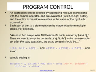 PROGRAM CONTROL
 An expression can be created by separating two sub expressions
with the comma operator, and are evaluated (in left-to-right order),
and the entire expression evaluates to the value of the right sub
expression.
 Each part of the for statement can be made to perform multiple
duties. For example,
"We have two arrays with 1000 elements each, named a[ ] and b[ ].
Then we want to copy the contents of a[ ] to b[ ] in the reverse order,
so, after the copy operation, the array content should be…"
b[0], b[1], b[2],… and a[999], a[998], a[997],… and
so on.
 sample coding is,
for(iRow = 0, jColumn = 999; iRow < 1000; iRow ++, jColumn--)
b[jColumn] = a[iRow];
www.tenouk.com, © 36/77
 