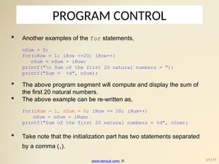 PROGRAM CONTROL
 Another examples of the for statements,
nSum = 0;
for(iRow = 1; iRow <=20; iRow++)
nSum = nSum + iRow;
printf("n Sum of the first 20 natural numbers = ");
printf("Sum = %d", nSum);
 The above program segment will compute and display the sum of
the first 20 natural numbers.
 The above example can be re-written as,
for(iNum = 1, nSum = 0; iNum <= 20; iNum++)
nSum = nSum + iNum;
printf("Sum of the first 20 natural numbers = %d", nSum);
 Take note that the initialization part has two statements separated
by a comma (,).
www.tenouk.com, © 37/77
 