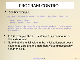 PROGRAM CONTROL
 Another example,
for(iNum = 2, nSum=0, nSum2 = 0; iNum <= 20; iNum = iNum + 2)
{
nSum = nSum + iNum;
nSum2 = nSum2 + iNum * iNum;
}
printf("Sum of the first 20 even natural numbers = %dn", nSum);
printf("Sum of the square for the first 20 even natural numbers =
%d", nSum2);
 In this example, the for statement is a compound or
block statement.
 Note that, the initial value in the initialization part doesn’t
have to be zero and the increment value unnecessarily
needs to be 1.
www.tenouk.com, © 38/77
 