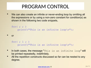 PROGRAM CONTROL
 We can also create an infinite or never-ending loop by omitting all
the expressions or by using a non-zero constant for condition(s) as
shown in the following two code snippets,
for( ; ; )
printf("This is an infinite loopn");
 or
for( ; 1 ; )
printf("This is an infinite loopn");
 In both cases, the message "This is an infinite loop" will
be printed repeatedly, indefinitely.
 All the repetition constructs discussed so far can be nested to any
degree.
www.tenouk.com, © 39/77
 