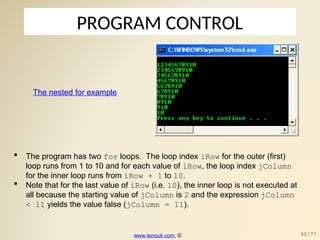 PROGRAM CONTROL
The nested for example
 The program has two for loops. The loop index iRow for the outer (first)
loop runs from 1 to 10 and for each value of iRow, the loop index jColumn
for the inner loop runs from iRow + 1 to 10.
 Note that for the last value of iRow (i.e. 10), the inner loop is not executed at
all because the starting value of jColumn is 2 and the expression jColumn
< 11 yields the value false (jColumn = 11).
www.tenouk.com, © 40/77
 