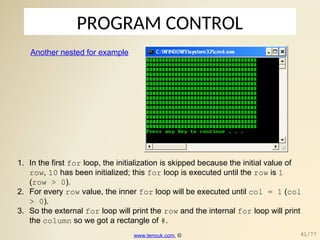 PROGRAM CONTROL
Another nested for example
1. In the first for loop, the initialization is skipped because the initial value of
row, 10 has been initialized; this for loop is executed until the row is 1
(row > 0).
2. For every row value, the inner for loop will be executed until col = 1 (col
> 0).
3. So the external for loop will print the row and the internal for loop will print
the column so we got a rectangle of #.
www.tenouk.com, © 41/77
 