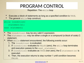 PROGRAM CONTROL
Repetition: The while loop
 Executes a block of statements as long as a specified condition is TRUE.
 The general while loop construct,
while (condition)
statement(s);
next_statement;
 The (condition) may be any valid C expression.
 The statement(s) may be either a single or a compound (a block of code) C
statement.
 When while statement encountered, the following events occur:
1. The (condition) is evaluated.
2. If (condition) evaluates to FALSE (zero), the while loop terminates
and execution passes to the next_statement.
3. If (condition) evaluates as TRUE (non zero), the C statement(s) is
executed.
4. Then, the execution returns to step number 1 until condition becomes
FALSE.
www.tenouk.com, © 42/77
 
