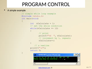 PROGRAM CONTROL
// simple while loop example
#include <stdio.h>
int main(void)
{
int nCalculate = 1;
// set the while condition
while(nCalculate <= 12)
{
// print
printf("%d ", nCalculate);
// increment by 1, repeats
nCalculate++;
}
// a newline
printf("n");
return 0;
}
 A simple example
www.tenouk.com, © 44/77
 