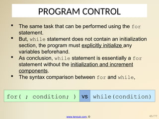 PROGRAM CONTROL
 The same task that can be performed using the for
statement.
 But, while statement does not contain an initialization
section, the program must explicitly initialize any
variables beforehand.
 As conclusion, while statement is essentially a for
statement without the initialization and increment
components.
 The syntax comparison between for and while,
for( ; condition; ) vs while(condition)
www.tenouk.com, © 45/77
 
