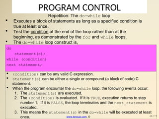 PROGRAM CONTROL
Repetition: The do-while loop
 Executes a block of statements as long as a specified condition is
true at least once.
 Test the condition at the end of the loop rather than at the
beginning, as demonstrated by the for and while loops.
 The do-while loop construct is,
do
statement(s);
while (condition)
next_statement;
 (condition) can be any valid C expression.
 statement(s) can be either a single or compound (a block of code) C
statement.
 When the program encounter the do-while loop, the following events occur:
1. The statement(s) are executed.
2. The (condition) is evaluated. If it is TRUE, execution returns to step
number 1. If it is FALSE, the loop terminates and the next_statement is
executed.
3. This means the statement(s) in the do-while will be executed at least
once. www.tenouk.com, © 48/77
 