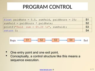 PROGRAM CONTROL
float paidRate = 5.0, sumPaid, paidHours = 25; S1
sumPaid = paidHours * paidRate; S2
printf("Paid sum = $%.2f n", sumPaid); S3
return 0; S4
 One entry point and one exit point.
 Conceptually, a control structure like this means a
sequence execution.
www.tenouk.com, © 5/77
 