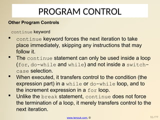 PROGRAM CONTROL
Other Program Controls
continue keyword
 continue keyword forces the next iteration to take
place immediately, skipping any instructions that may
follow it.
 The continue statement can only be used inside a loop
(for, do-while and while) and not inside a switch-
case selection.
 When executed, it transfers control to the condition (the
expression part) in a while or do-while loop, and to
the increment expression in a for loop.
 Unlike the break statement, continue does not force
the termination of a loop, it merely transfers control to the
next iteration.
www.tenouk.com, © 51/77
 