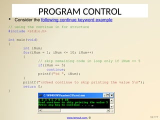 PROGRAM CONTROL
 Consider the following continue keyword example
// using the continue in for structure
#include <stdio.h>
int main(void)
{
int iNum;
for(iNum = 1; iNum <= 10; iNum++)
{
// skip remaining code in loop only if iNum == 5
if(iNum == 5)
continue;
printf("%d ", iNum);
}
printf("nUsed continue to skip printing the value 5n");
return 0;
}
www.tenouk.com, © 52/77
 