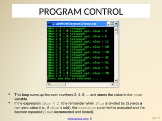 PROGRAM CONTROL
 This loop sums up the even numbers 2, 4, 6, ... and stores the value in the nSum
variable.
 If the expression iNum % 2 (the remainder when iNum is divided by 2) yields a
non-zero value (i.e., if iNum is odd), the continue statement is executed and the
iteration repeated (iNum incremented and tested).
www.tenouk.com, © 54/77
 