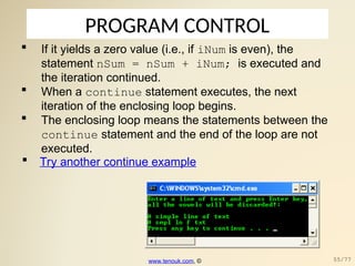 PROGRAM CONTROL
 If it yields a zero value (i.e., if iNum is even), the
statement nSum = nSum + iNum; is executed and
the iteration continued.
 When a continue statement executes, the next
iteration of the enclosing loop begins.
 The enclosing loop means the statements between the
continue statement and the end of the loop are not
executed.
 Try another continue example
www.tenouk.com, © 55/77
 