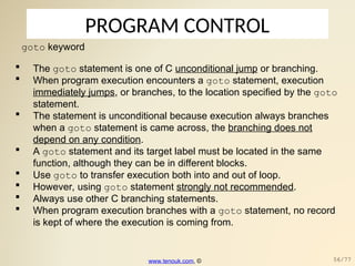 PROGRAM CONTROL
goto keyword
 The goto statement is one of C unconditional jump or branching.
 When program execution encounters a goto statement, execution
immediately jumps, or branches, to the location specified by the goto
statement.
 The statement is unconditional because execution always branches
when a goto statement is came across, the branching does not
depend on any condition.
 A goto statement and its target label must be located in the same
function, although they can be in different blocks.
 Use goto to transfer execution both into and out of loop.
 However, using goto statement strongly not recommended.
 Always use other C branching statements.
 When program execution branches with a goto statement, no record
is kept of where the execution is coming from.
www.tenouk.com, © 56/77
 