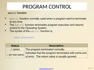 PROGRAM CONTROL
exit() function
 exit() function normally used when a program want to terminate
at any time.
 The exit() function terminates program execution and returns
control to the Operating System.
 The syntax of the exit() function is,
exit(status);
Status Description
0 (zero) The program terminated normally.
1 (or non-zero)
Indicates that the program terminated with some sort
of error. The return value is usually ignored.
www.tenouk.com, © 58/77
 