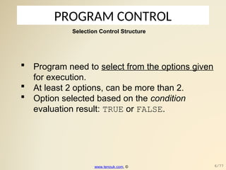 PROGRAM CONTROL
 Program need to select from the options given
for execution.
 At least 2 options, can be more than 2.
 Option selected based on the condition
evaluation result: TRUE or FALSE.
Selection Control Structure
www.tenouk.com, © 6/77
 