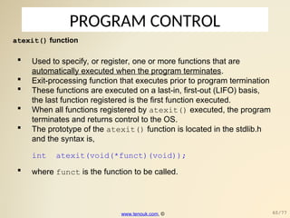 PROGRAM CONTROL
atexit() function
 Used to specify, or register, one or more functions that are
automatically executed when the program terminates.
 Exit-processing function that executes prior to program termination
 These functions are executed on a last-in, first-out (LIFO) basis,
the last function registered is the first function executed.
 When all functions registered by atexit() executed, the program
terminates and returns control to the OS.
 The prototype of the atexit() function is located in the stdlib.h
and the syntax is,
int atexit(void(*funct)(void));
 where funct is the function to be called.
www.tenouk.com, © 60/77
 