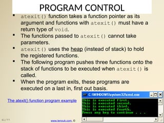 PROGRAM CONTROL
 atexit() function takes a function pointer as its
argument and functions with atexit() must have a
return type of void.
 The functions passed to atexit() cannot take
parameters.
 atexit() uses the heap (instead of stack) to hold
the registered functions.
 The following program pushes three functions onto the
stack of functions to be executed when atexit() is
called.
 When the program exits, these programs are
executed on a last in, first out basis.
The atexit() function program example
www.tenouk.com, ©
61/77
 