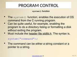 PROGRAM CONTROL
system() function
 The system() function, enables the execution of OS
command from the C running program.
 Can be quite useful, for example, enabling the
program to do a directory listing or formatting a disk
without exiting the program.
 Must include the header file stdlib.h. The syntax is,
system("command");
 The command can be either a string constant or a
pointer to a string.
www.tenouk.com, © 62/77
 