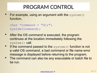 PROGRAM CONTROL
 For example, using an argument with the system()
function,
char *command = "dir";
system(command);
 After the OS command is executed, the program
continues at the location immediately following the
system() call.
 If the command passed to the system() function is not
a valid OS command, a bad command or file name error
message is displayed before returning to the program.
 The command can also be any executable or batch file to
be run.
www.tenouk.com, © 63/77
 