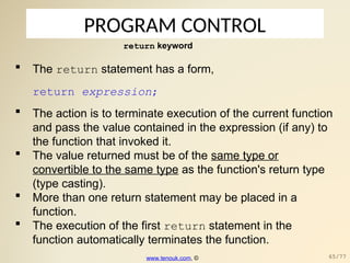 PROGRAM CONTROL
return keyword
 The return statement has a form,
return expression;
 The action is to terminate execution of the current function
and pass the value contained in the expression (if any) to
the function that invoked it.
 The value returned must be of the same type or
convertible to the same type as the function's return type
(type casting).
 More than one return statement may be placed in a
function.
 The execution of the first return statement in the
function automatically terminates the function.
www.tenouk.com, © 65/77
 