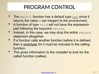 PROGRAM CONTROL
 The main() function has a default type int since it
returns the value 0 (an integer) to the environment.
 A function of type void will not have the expression
part following the keyword return.
 Instead, in this case, we may drop the entire return
statement altogether.
 If a function calls another function before it is defined,
then a prototype for it must be included in the calling
function.
 This gives information to the compiler to look for the
called function (callee).
www.tenouk.com, © 66/77
 