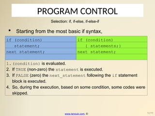 PROGRAM CONTROL
Selection: if, if-else, if-else-if
 Starting from the most basic if syntax,
if (condition) if (condition)
statement; { statements;}
next_statement; next_statement;
1.(condition) is evaluated.
2. If TRUE (non-zero) the statement is executed.
3. If FALSE (zero) the next_statement following the if statement
block is executed.
4. So, during the execution, based on some condition, some codes were
skipped.
www.tenouk.com, © 7/77
 