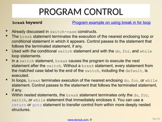 PROGRAM CONTROL
break keyword
 Already discussed in switch-case constructs.
 The break statement terminates the execution of the nearest enclosing loop or
conditional statement in which it appears. Control passes to the statement that
follows the terminated statement, if any.
 Used with the conditional switch statement and with the do, for, and while
loop statements.
 In a switch statement, break causes the program to execute the next
statement after the switch. Without a break statement, every statement from
the matched case label to the end of the switch, including the default, is
executed.
 In loops, break terminates execution of the nearest enclosing do, for, or while
statement. Control passes to the statement that follows the terminated statement,
if any.
 Within nested statements, the break statement terminates only the do, for,
switch, or while statement that immediately encloses it. You can use a
return or goto statement to transfer control from within more deeply nested
structures.
Program example on using break in for loop
www.tenouk.com, © 70/77
 