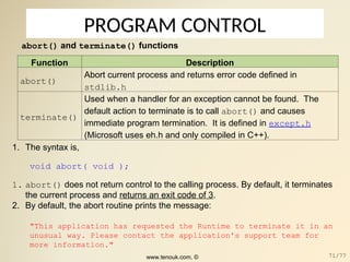 PROGRAM CONTROL
abort() and terminate() functions
Function Description
abort()
Abort current process and returns error code defined in
stdlib.h
terminate()
Used when a handler for an exception cannot be found. The
default action to terminate is to call abort() and causes
immediate program termination. It is defined in except.h
(Microsoft uses eh.h and only compiled in C++).
1. The syntax is,
void abort( void );
1. abort() does not return control to the calling process. By default, it terminates
the current process and returns an exit code of 3.
2. By default, the abort routine prints the message:
"This application has requested the Runtime to terminate it in an
unusual way. Please contact the application's support team for
more information."
www.tenouk.com, © 71/77
 