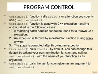 PROGRAM CONTROL
 terminate() function calls abort() or a function you specify
using set_terminate().
 terminate() function is used with C++ exception handling
and is called in the following cases:
1. A matching catch handler cannot be found for a thrown C++
exception.
2. An exception is thrown by a destructor function during stack
unwind.
3. The stack is corrupted after throwing an exception.
 terminate() calls abort() by default. You can change this
default by writing your own termination function and calling
set_terminate() with the name of your function as its
argument.
 terminate() calls the last function given as an argument to
set_terminate().
www.tenouk.com, © 73/77
 