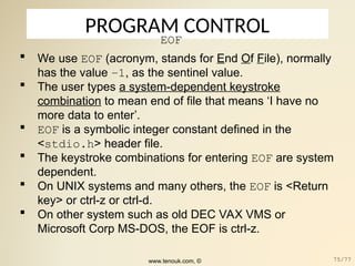 PROGRAM CONTROL
EOF
 We use EOF (acronym, stands for End Of File), normally
has the value –1, as the sentinel value.
 The user types a system-dependent keystroke
combination to mean end of file that means ‘I have no
more data to enter’.
 EOF is a symbolic integer constant defined in the
<stdio.h> header file.
 The keystroke combinations for entering EOF are system
dependent.
 On UNIX systems and many others, the EOF is <Return
key> or ctrl-z or ctrl-d.
 On other system such as old DEC VAX VMS or
Microsoft Corp MS-DOS, the EOF is ctrl-z.
www.tenouk.com, © 75/77
 