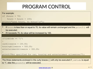 PROGRAM CONTROL
For example:
if (hours > 70)
hours = hours + 100;
printf("Less hours, no bonus!n");
 If hours is less than or equal to 70, its value will remain unchanged and the printf() will
be executed.
 If it exceeds 70, its value will be increased by 100.
if(jobCode == '1')
{
carAllowance = 100.00;
housingAllowance = 500.00;
entertainmentAllowance = 300.00;
}
printf("Not qualified for car, housing and entertainment allowances!");
The three statements enclosed in the curly braces { } will only be executed if jobCode is equal
to '1', else the printf() will be executed.
www.tenouk.com, © 8/77
 