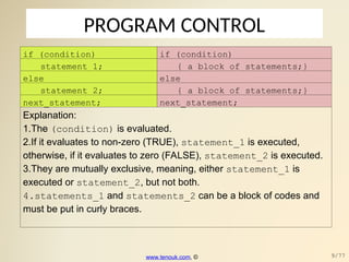 PROGRAM CONTROL
if (condition) if (condition)
statement_1; { a block of statements;}
else else
statement_2; { a block of statements;}
next_statement; next_statement;
Explanation:
1.The (condition) is evaluated.
2.If it evaluates to non-zero (TRUE), statement_1 is executed,
otherwise, if it evaluates to zero (FALSE), statement_2 is executed.
3.They are mutually exclusive, meaning, either statement_1 is
executed or statement_2, but not both.
4.statements_1 and statements_2 can be a block of codes and
must be put in curly braces.
www.tenouk.com, © 9/77
 