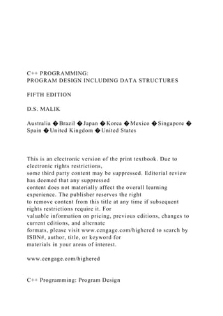 C++ PROGRAMMING:
PROGRAM DESIGN INCLUDING DATA STRUCTURES
FIFTH EDITION
D.S. MALIK
Australia � Brazil � Japan � Korea � Mexico � Singapore �
Spain � United Kingdom � United States
This is an electronic version of the print textbook. Due to
electronic rights restrictions,
some third party content may be suppressed. Editorial review
has deemed that any suppressed
content does not materially affect the overall learning
experience. The publisher reserves the right
to remove content from this title at any time if subsequent
rights restrictions require it. For
valuable information on pricing, previous editions, changes to
current editions, and alternate
formats, please visit www.cengage.com/highered to search by
ISBN#, author, title, or keyword for
materials in your areas of interest.
www.cengage.com/highered
C++ Programming: Program Design
 