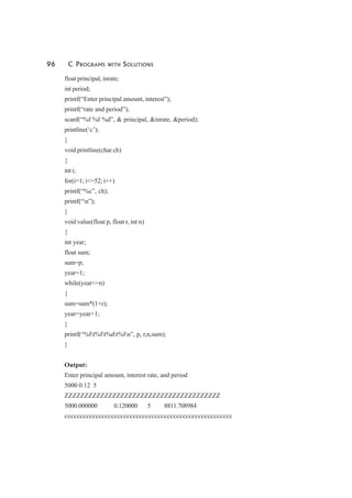 96 C PROGRAMS WITH SOLUTIONS
float principal, inrate;
int period;
printf(“Enter principal amount, interest”);
printf(“rate and period”);
scanf(“%f %f %d”, & principal, &inrate, &period);
printline(‘c’);
}
void printline(char ch)
{
int i;
for(i=1; i<=52; i++)
printf(“%c”, ch);
printf(“n”);
}
void value(float p, float r, int n)
{
int year;
float sum;
sum=p;
year=1;
while(year<=n)
{
sum=sum*(1+r);
year=year+1;
}
printf(“%ft%ft%dt%fn”, p, r,n,sum);
}
Output:
Enter principal amount, interest rate, and period
5000 0.12 5
ZZZZZZZZZZZZZZZZZZZZZZZZZZZZZZZZZZZZZZZ
5000.000000 0.120000 5 8811.708984
cccccccccccccccccccccccccccccccccccccccccccccccccccccc
 