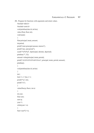 FUNDAMENTALS—C PROGRAMS 97
33. Program for functions with arguments and return values.
#include<stdio.h>
#include<conio.h>
void printline(char ch, int len);
value (float, float, int);
void main()
{
float principal, inrate, amount;
int period;
printf(“enter principal amount, interest”);
printf(“rate, and period”);
scanf(“%f%f%d”, &principal, &inrate, &period);
printline(‘*’, 52);
amount=value(principal, inrate, period);
printf(“n%ft%ft%ft%dt%fnn”, principal, inrate, period, amount);
printline();
}
void printline(char ch, int len)
{
int i;
for(i=1; i<=len; i++)
printf(“%c”,ch);
printf(“n”);
}
value(float p, float r, int n)
{
int year;
float sum;
sum=p;
year=1;
while(year<=n)
{
Sum=sum*(1+r);
 