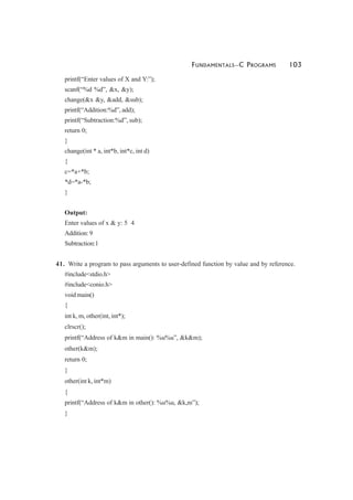 FUNDAMENTALS—C PROGRAMS 103
printf(“Enter values of X and Y:”);
scanf(“%d %d”, &x, &y);
change(&x &y, &add, &sub);
printf(“Addition:%d”, add);
printf(“Subtraction:%d”, sub);
return 0;
}
change(int * a, int*b, int*c, int d)
{
c=*a+*b;
*d=*a-*b;
}
Output:
Enter values of x & y: 5 4
Addition:9
Subtraction:1
41. Write a program to pass arguments to user-defined function by value and by reference.
#include<stdio.h>
#include<conio.h>
void main()
{
int k, m, other(int, int*);
clrscr();
printf(“Address of k&m in main(): %u%u”, &k&m);
other(k&m);
return 0;
}
other(int k, int*m)
{
printf(“Address of k&m in other(): %u%u, &k,m”);
}
 